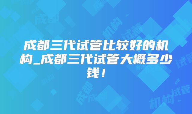 成都三代试管比较好的机构_成都三代试管大概多少钱！