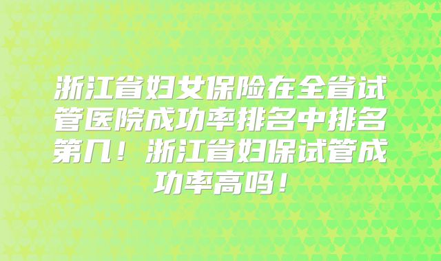 浙江省妇女保险在全省试管医院成功率排名中排名第几！浙江省妇保试管成功率高吗！