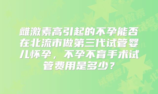 雌激素高引起的不孕能否在北流市做第三代试管婴儿怀孕,不孕不育手术试管费用是多少?