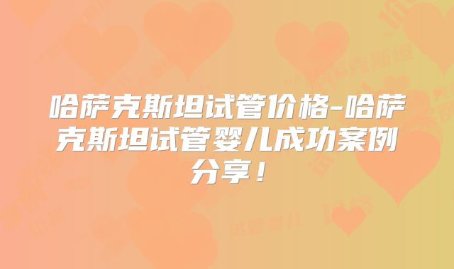 哈萨克斯坦试管价格-哈萨克斯坦试管婴儿成功案例分享！