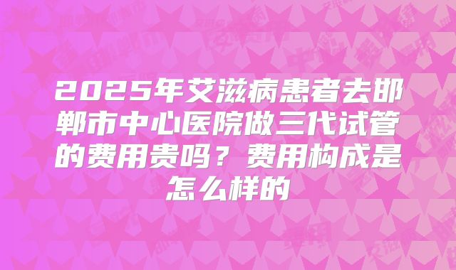 2025年艾滋病患者去邯郸市中心医院做三代试管的费用贵吗？费用构成是怎么样的