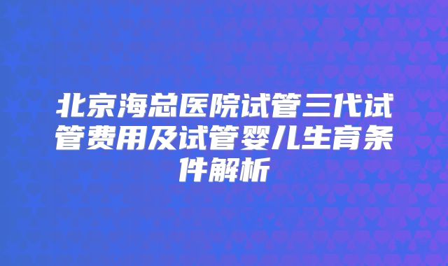 北京海总医院试管三代试管费用及试管婴儿生育条件解析