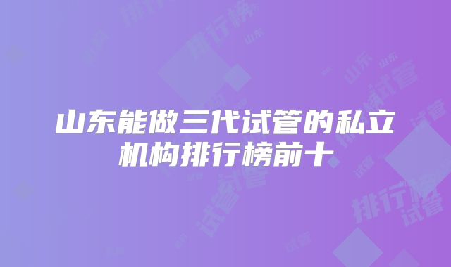 山东能做三代试管的私立机构排行榜前十