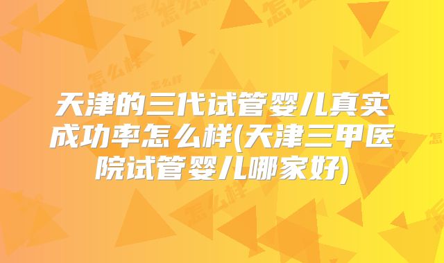 天津的三代试管婴儿真实成功率怎么样(天津三甲医院试管婴儿哪家好)