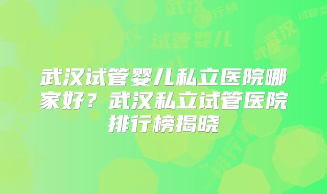 武汉试管婴儿私立医院哪家好?武汉私立试管医院排行榜揭晓