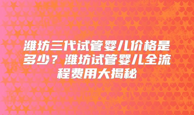 潍坊三代试管婴儿价格是多少？潍坊试管婴儿全流程费用大揭秘