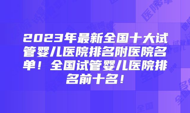 2023年最新全国十大试管婴儿医院排名附医院名单！全国试管婴儿医院排名前十名！