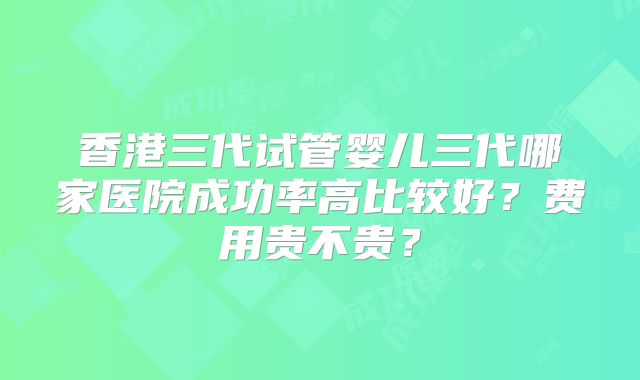 香港三代试管婴儿三代哪家医院成功率高比较好？费用贵不贵？