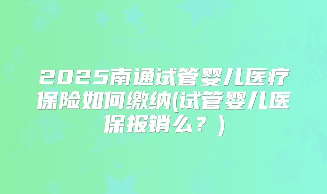 2025南通试管婴儿医疗保险如何缴纳(试管婴儿医保报销么?)