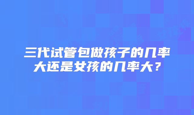 三代试管包做孩子的几率大还是女孩的几率大?