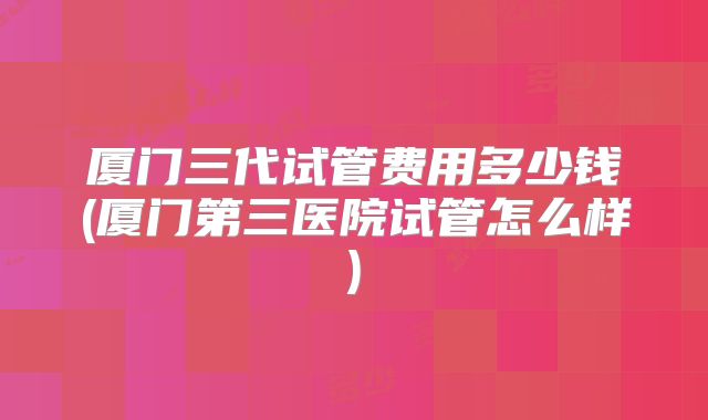 厦门三代试管费用多少钱(厦门第三医院试管怎么样)