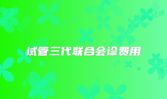 试管三代联合会诊费用