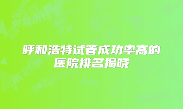 呼和浩特试管成功率高的医院排名揭晓