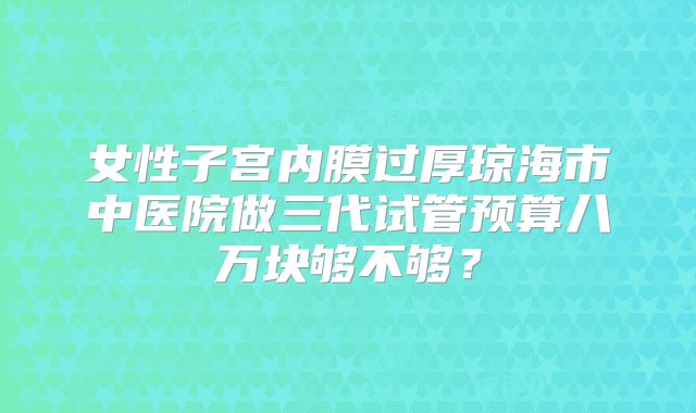 女性子宫内膜过厚琼海市中医院做三代试管预算八万块够不够？