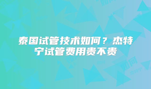 泰国试管技术如何？杰特宁试管费用贵不贵