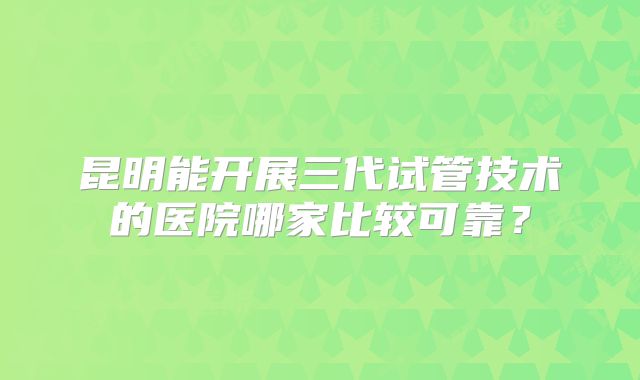 昆明能开展三代试管技术的医院哪家比较可靠？