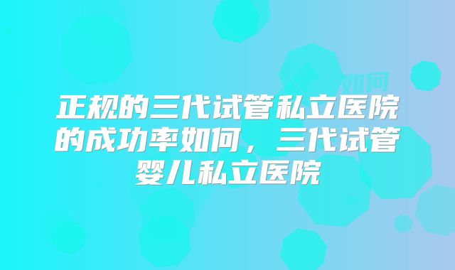 正规的三代试管私立医院的成功率如何，三代试管婴儿私立医院