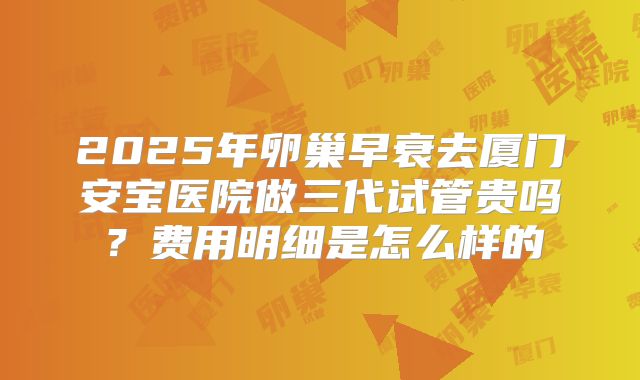 2025年卵巢早衰去厦门安宝医院做三代试管贵吗?费用明细是怎么样的