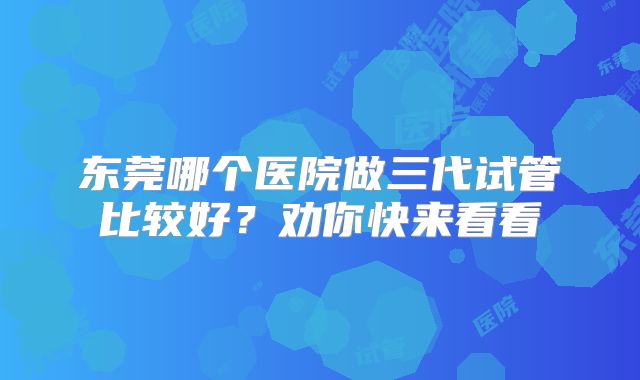 东莞哪个医院做三代试管比较好?劝你快来看看