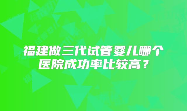 福建做三代试管婴儿哪个医院成功率比较高？