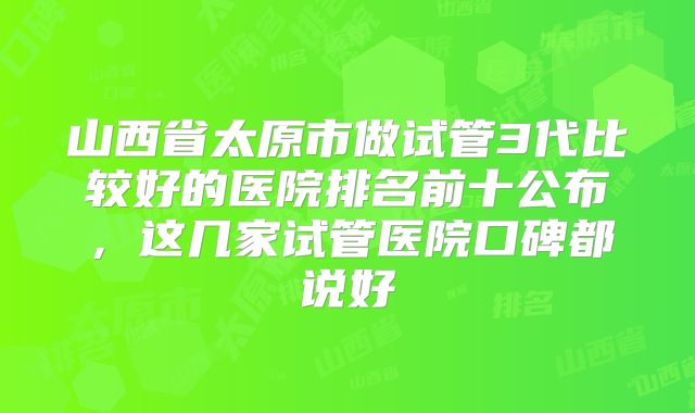 山西省太原市做试管3代比较好的医院排名前十公布，这几家试管医院口碑都说好