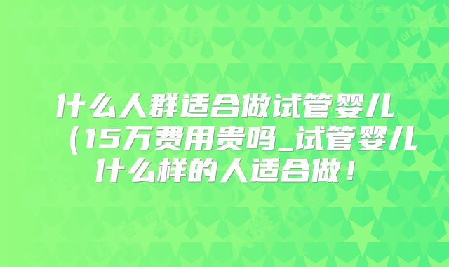 什么人群适合做试管婴儿（15万费用贵吗_试管婴儿什么样的人适合做！