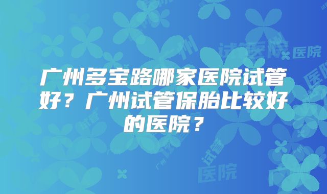 广州多宝路哪家医院试管好？广州试管保胎比较好的医院？