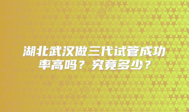 湖北武汉做三代试管成功率高吗？究竟多少？