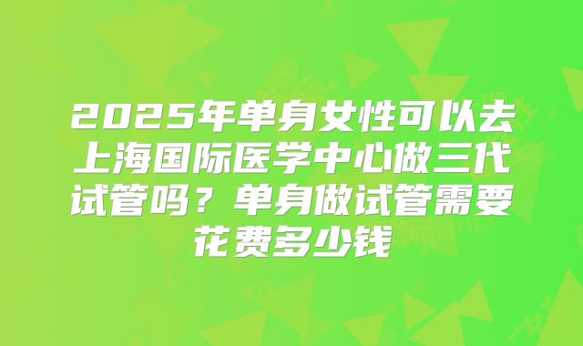 2025年单身女性可以去上海国际医学中心做三代试管吗？单身做试管需要花费多少钱
