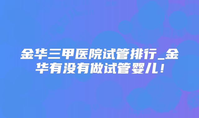 金华三甲医院试管排行_金华有没有做试管婴儿！