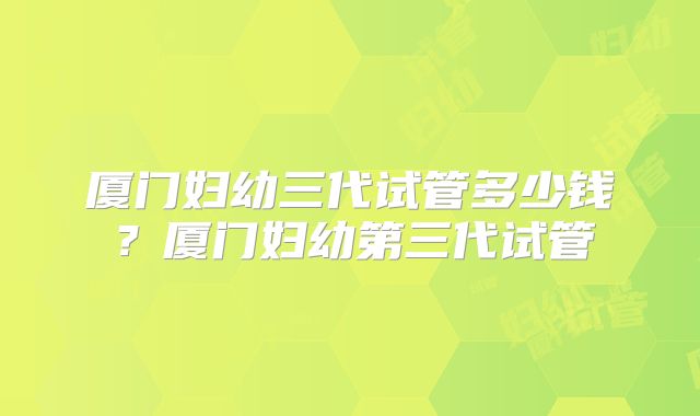 厦门妇幼三代试管多少钱?厦门妇幼第三代试管