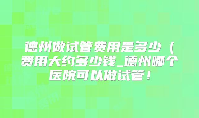 德州做试管费用是多少（费用大约多少钱_德州哪个医院可以做试管！