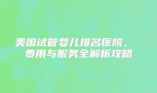 美国试管婴儿排名医院, 费用与服务全解析攻略