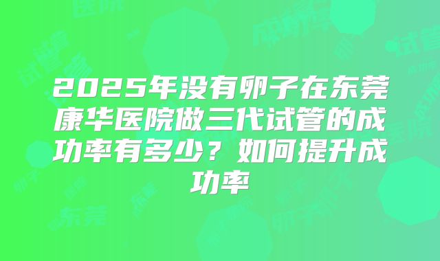 2025年没有卵子在东莞康华医院做三代试管的成功率有多少？如何提升成功率