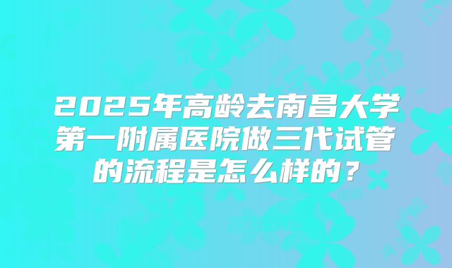 2025年高龄去南昌大学第一附属医院做三代试管的流程是怎么样的?