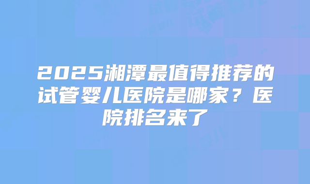 2025湘潭最值得推荐的试管婴儿医院是哪家？医院排名来了