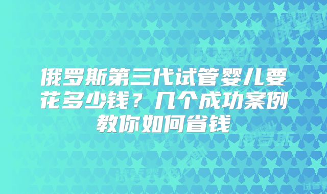 俄罗斯第三代试管婴儿要花多少钱?几个成功案例教你如何省钱