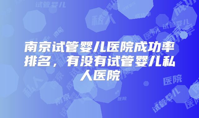 南京试管婴儿医院成功率排名，有没有试管婴儿私人医院
