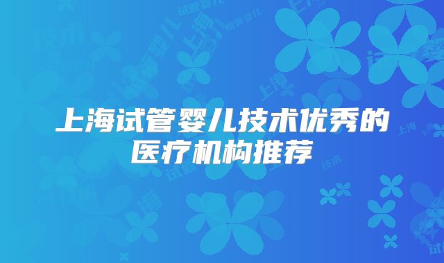 上海试管婴儿技术优秀的医疗机构推荐