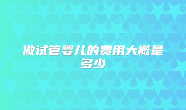 做试管婴儿的费用大概是多少