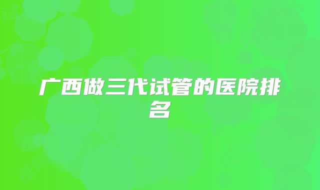 广西做三代试管的医院排名