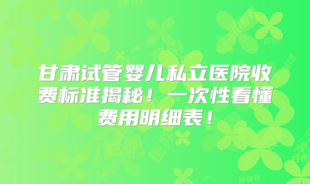 甘肃试管婴儿私立医院收费标准揭秘!一次性看懂费用明细表!