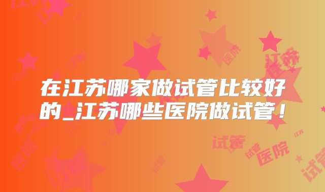 在江苏哪家做试管比较好的_江苏哪些医院做试管!