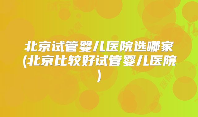 北京试管婴儿医院选哪家(北京比较好试管婴儿医院)