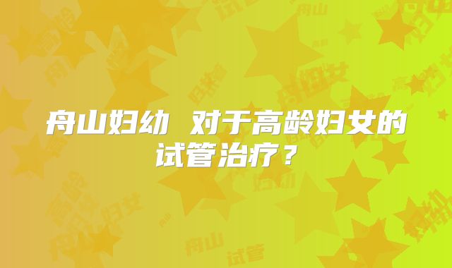 舟山妇幼 对于高龄妇女的试管治疗?