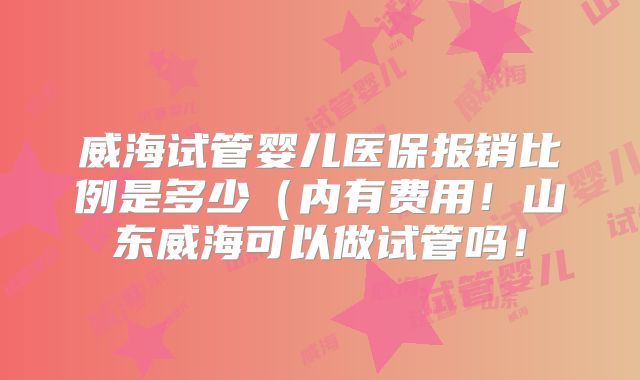 威海试管婴儿医保报销比例是多少(内有费用!山东威海可以做试管吗!
