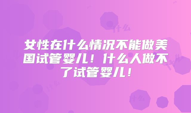 女性在什么情况不能做美国试管婴儿！什么人做不了试管婴儿！