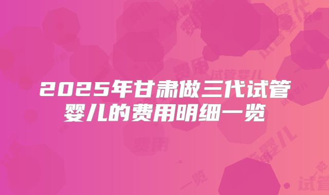 2025年甘肃做三代试管婴儿的费用明细一览