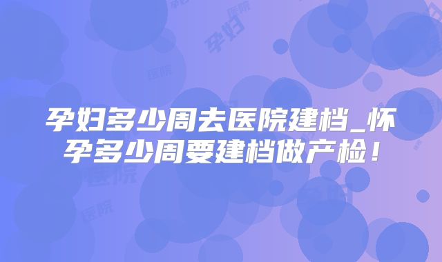 孕妇多少周去医院建档_怀孕多少周要建档做产检!
