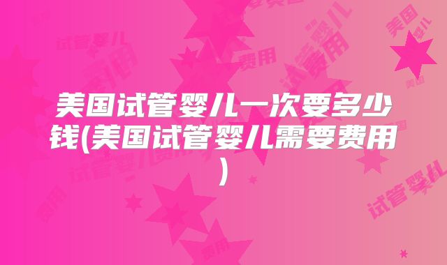 美国试管婴儿一次要多少钱(美国试管婴儿需要费用)